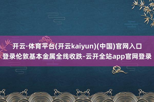 开云·体育平台(开云kaiyun)(中国)官网入口登录伦敦基本金属全线收跌-云开全站app官网登录