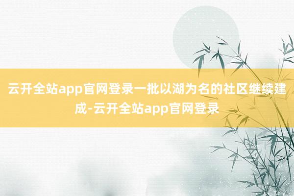 云开全站app官网登录一批以湖为名的社区继续建成-云开全站app官网登录