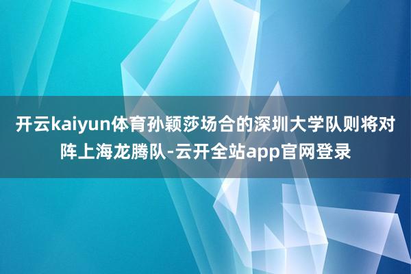开云kaiyun体育孙颖莎场合的深圳大学队则将对阵上海龙腾队-云开全站app官网登录