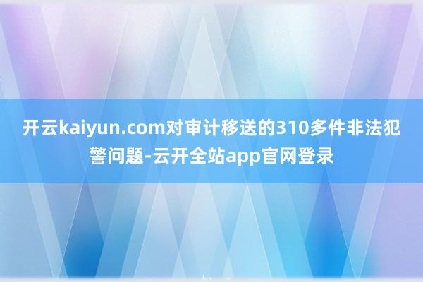 开云kaiyun.com对审计移送的310多件非法犯警问题-云开全站app官网登录