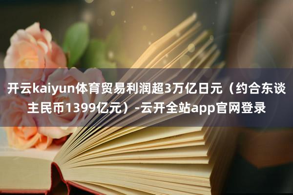 开云kaiyun体育贸易利润超3万亿日元（约合东谈主民币1399亿元）-云开全站app官网登录