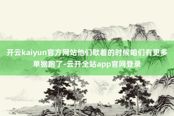开云kaiyun官方网站他们歇着的时候咱们有更多单据跑了-云开全站app官网登录