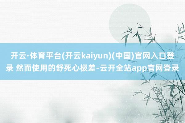 开云·体育平台(开云kaiyun)(中国)官网入口登录 然而使用的舒死心极差-云开全站app官网登录