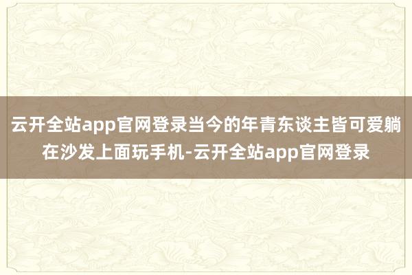 云开全站app官网登录当今的年青东谈主皆可爱躺在沙发上面玩手机-云开全站app官网登录