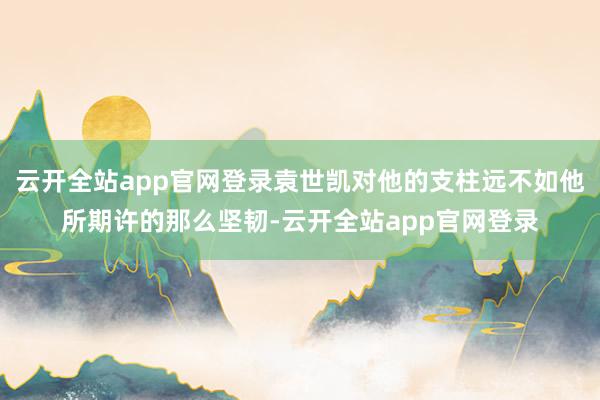 云开全站app官网登录袁世凯对他的支柱远不如他所期许的那么坚韧-云开全站app官网登录