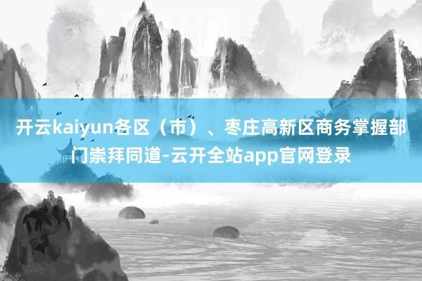 开云kaiyun各区（市）、枣庄高新区商务掌握部门崇拜同道-云开全站app官网登录