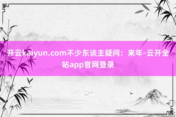 开云kaiyun.com不少东谈主疑问：来年-云开全站app官网登录