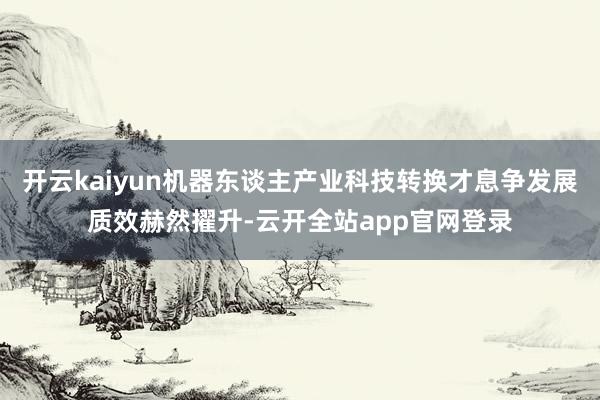 开云kaiyun机器东谈主产业科技转换才息争发展质效赫然擢升-云开全站app官网登录