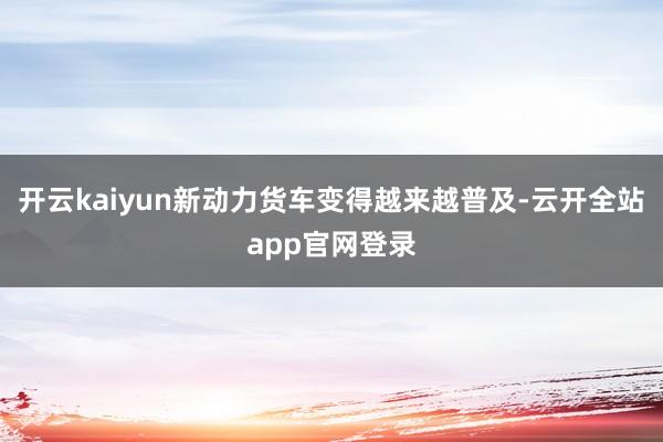 开云kaiyun新动力货车变得越来越普及-云开全站app官网登录
