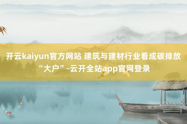 开云kaiyun官方网站 建筑与建材行业看成碳排放“大户”-云开全站app官网登录