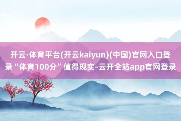 开云·体育平台(开云kaiyun)(中国)官网入口登录“体育100分”值得现实-云开全站app官网登录