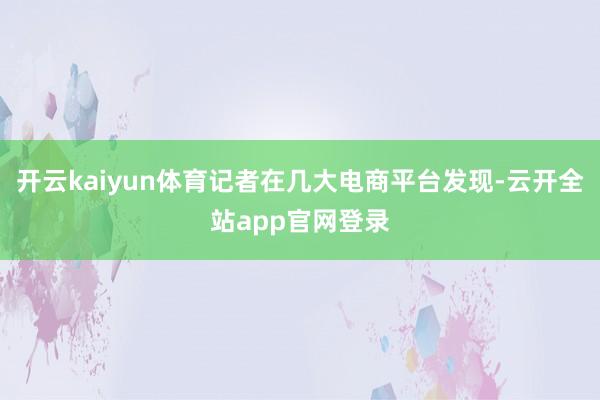 开云kaiyun体育记者在几大电商平台发现-云开全站app官网登录
