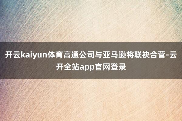 开云kaiyun体育高通公司与亚马逊将联袂合营-云开全站app官网登录