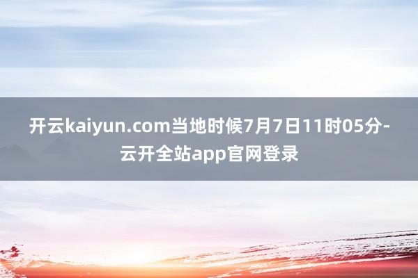 开云kaiyun.com当地时候7月7日11时05分-云开全站app官网登录