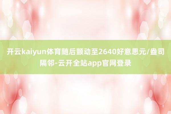 开云kaiyun体育随后颤动至2640好意思元/盎司隔邻-云开全站app官网登录