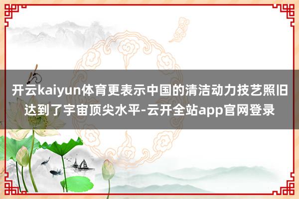 开云kaiyun体育更表示中国的清洁动力技艺照旧达到了宇宙顶尖水平-云开全站app官网登录