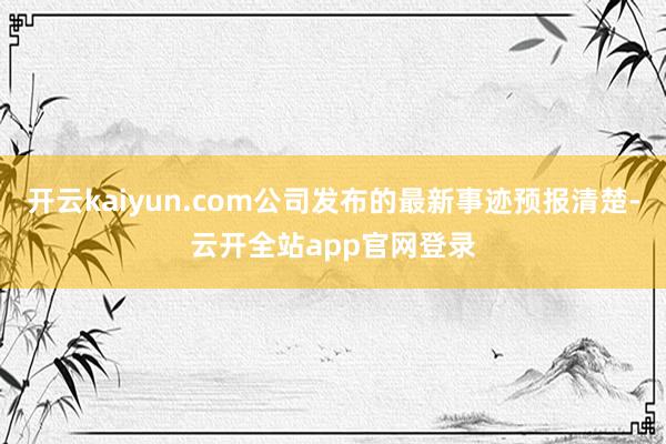 开云kaiyun.com公司发布的最新事迹预报清楚-云开全站app官网登录