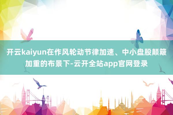 开云kaiyun在作风轮动节律加速、中小盘股颠簸加重的布景下-云开全站app官网登录