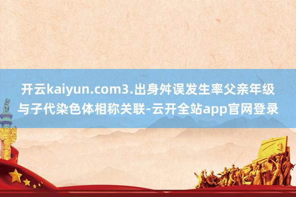 开云kaiyun.com3.出身舛误发生率父亲年级与子代染色体相称关联-云开全站app官网登录