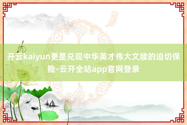 开云kaiyun更是兑现中华英才伟大文牍的迫切保险-云开全站app官网登录