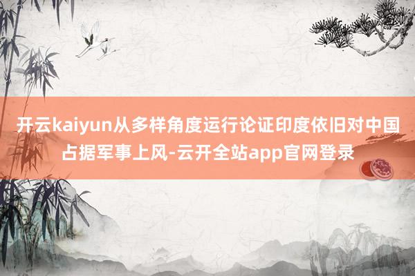 开云kaiyun从多样角度运行论证印度依旧对中国占据军事上风-云开全站app官网登录