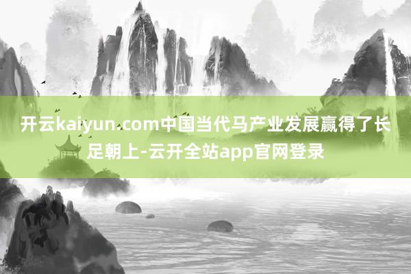 开云kaiyun.com中国当代马产业发展赢得了长足朝上-云开全站app官网登录