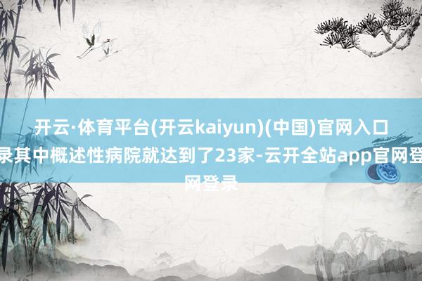 开云·体育平台(开云kaiyun)(中国)官网入口登录其中概述性病院就达到了23家-云开全站app官网登录