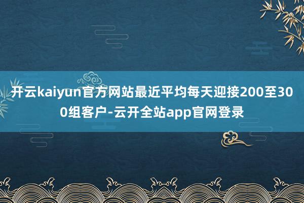 开云kaiyun官方网站最近平均每天迎接200至300组客户-云开全站app官网登录