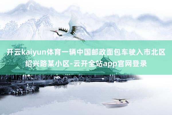 开云kaiyun体育一辆中国邮政面包车驶入市北区绍兴路某小区-云开全站app官网登录