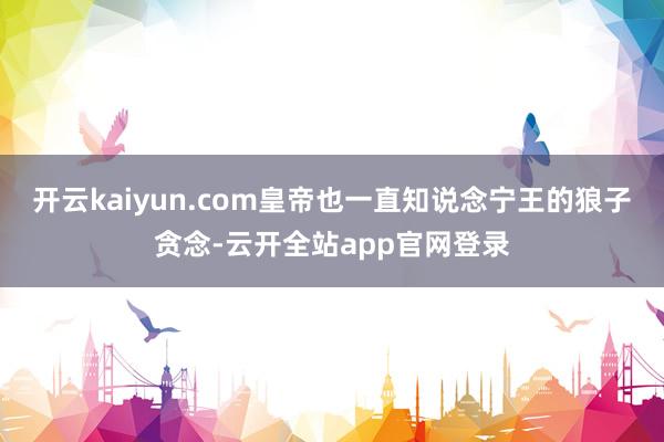 开云kaiyun.com皇帝也一直知说念宁王的狼子贪念-云开全站app官网登录