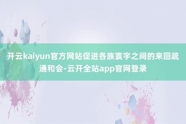 开云kaiyun官方网站促进各族寰宇之间的来回疏通和会-云开全站app官网登录