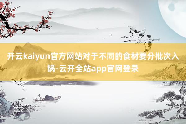 开云kaiyun官方网站对于不同的食材要分批次入锅-云开全站app官网登录
