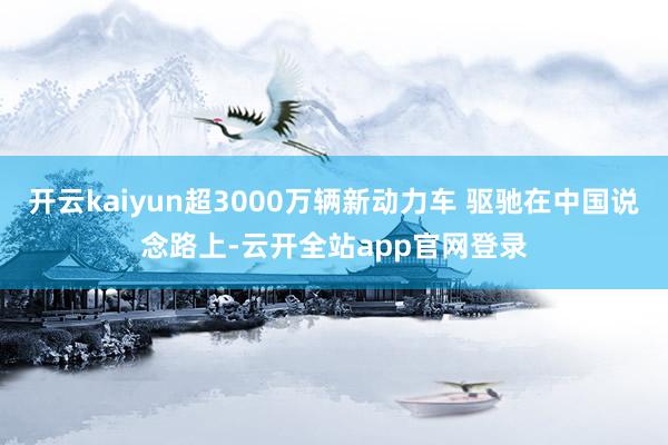 开云kaiyun超3000万辆新动力车 驱驰在中国说念路上-云开全站app官网登录