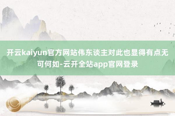开云kaiyun官方网站伟东谈主对此也显得有点无可何如-云开全站app官网登录
