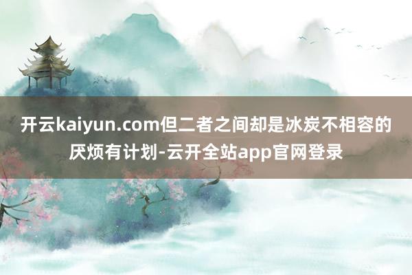 开云kaiyun.com但二者之间却是冰炭不相容的厌烦有计划-云开全站app官网登录