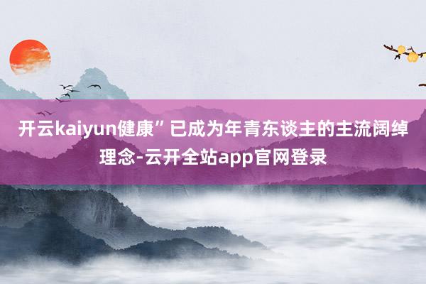 开云kaiyun健康”已成为年青东谈主的主流阔绰理念-云开全站app官网登录
