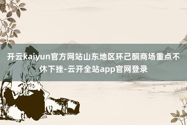 开云kaiyun官方网站山东地区环己酮商场重点不休下挫-云开全站app官网登录
