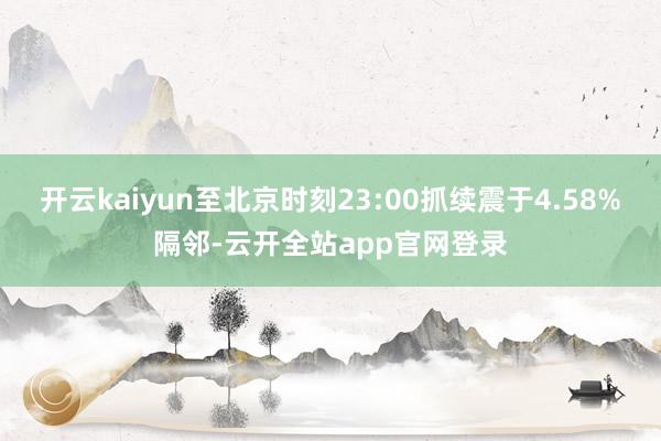 开云kaiyun至北京时刻23:00抓续震于4.58%隔邻-云开全站app官网登录