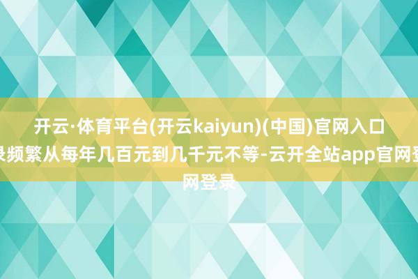 开云·体育平台(开云kaiyun)(中国)官网入口登录频繁从每年几百元到几千元不等-云开全站app官网登录