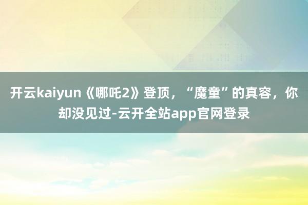 开云kaiyun《哪吒2》登顶，“魔童”的真容，你却没见过-云开全站app官网登录