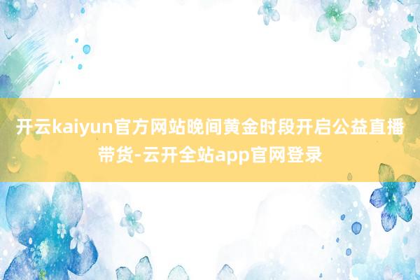 开云kaiyun官方网站晚间黄金时段开启公益直播带货-云开全站app官网登录