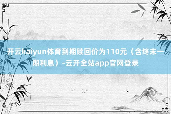 开云kaiyun体育到期赎回价为110元（含终末一期利息）-云开全站app官网登录