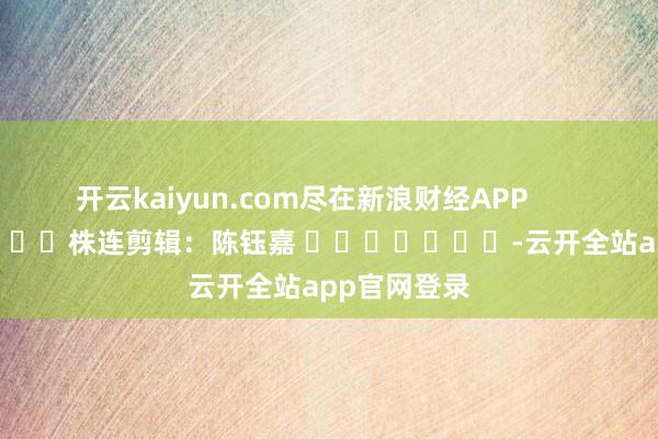 开云kaiyun.com尽在新浪财经APP            						株连剪辑：陈钰嘉 							-云开全站app官网登录