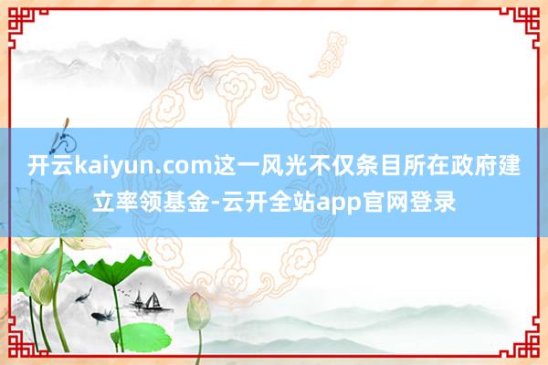 开云kaiyun.com这一风光不仅条目所在政府建立率领基金-云开全站app官网登录