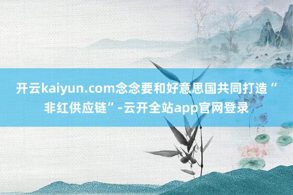 开云kaiyun.com念念要和好意思国共同打造“非红供应链”-云开全站app官网登录