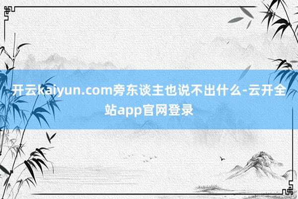 开云kaiyun.com旁东谈主也说不出什么-云开全站app官网登录