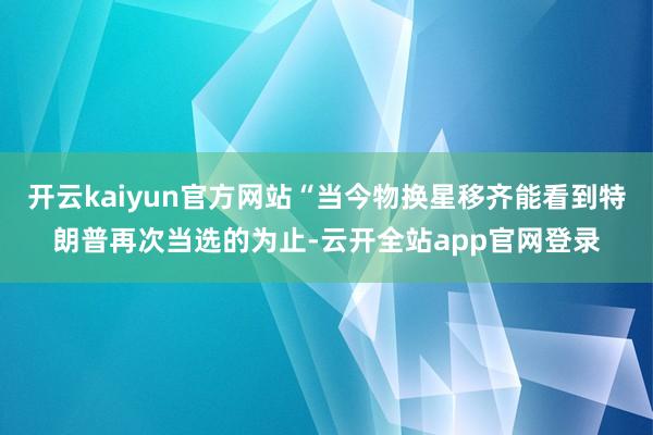 开云kaiyun官方网站“当今物换星移齐能看到特朗普再次当选的为止-云开全站app官网登录