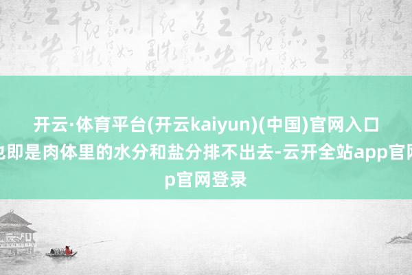 开云·体育平台(开云kaiyun)(中国)官网入口登录也即是肉体里的水分和盐分排不出去-云开全站app官网登录