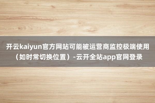开云kaiyun官方网站可能被运营商监控极端使用（如时常切换位置）-云开全站app官网登录
