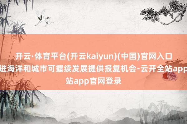 开云·体育平台(开云kaiyun)(中国)官网入口登录为推进海洋和城市可握续发展提供报复机会-云开全站app官网登录